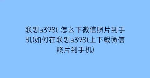 “联想a398t怎么下微信照片到手机(如何在联想a398t上下载微信照片到手机)